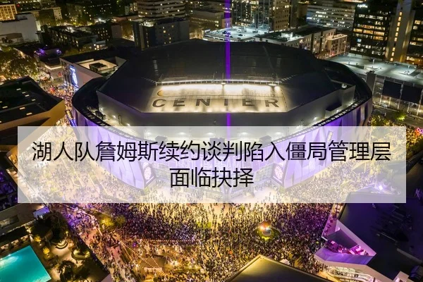 湖人队詹姆斯续约谈判陷入僵局管理层面临抉择