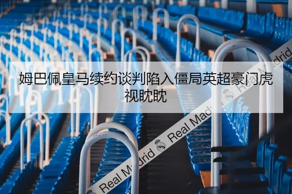 姆巴佩皇马续约谈判陷入僵局英超豪门虎视眈眈